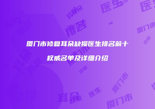 厦门市修复耳朵缺损医生排名前十权威名单及详细介绍
