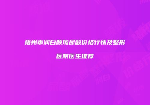 梧州市润白颜玻尿酸价格行情及整形医院医生推荐