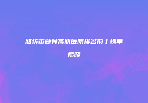 潍坊市颧骨高肌医院排名前十榜单揭晓