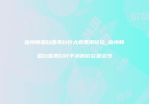 宿州韩国白雪美白针大概费用价位_宿州韩国白雪美白针手术的价位是多少