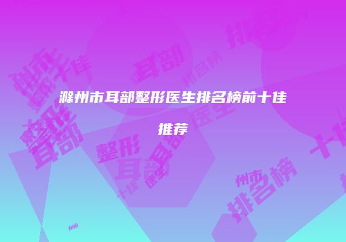 滁州市耳部整形医生排名榜前十佳推荐