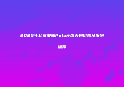 2025年北京澳洲Pola牙齿美白价格及医院推荐