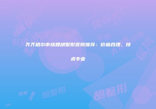 齐齐哈尔市络腮胡整形医院推荐：价格合理、技术专业
