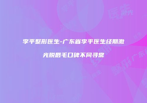 李平整形医生-广东省李平医生经期激光脱唇毛口碑不同寻常