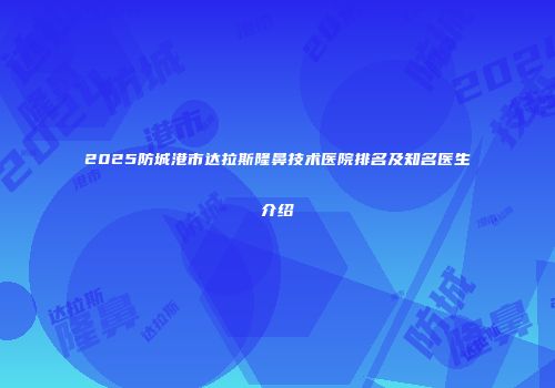2025防城港市达拉斯隆鼻技术医院排名及知名医生介绍