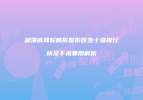 湘潭市耳轮畸形整形医生十强排行榜及手术费用解析