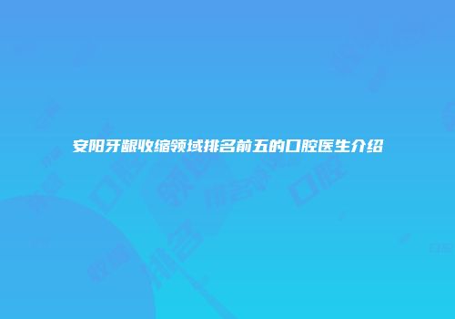 安阳牙龈收缩领域排名前五的口腔医生介绍