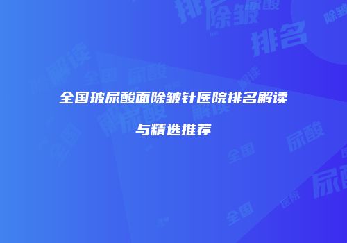 全国玻尿酸面除皱针医院排名解读与精选推荐