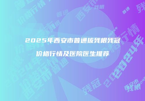 2025年西安市普通拔残根残冠价格行情及医院医生推荐