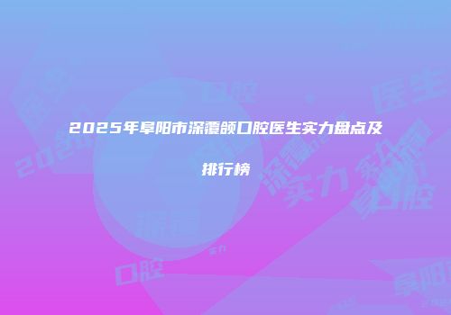 2025年阜阳市深覆颌口腔医生实力盘点及排行榜