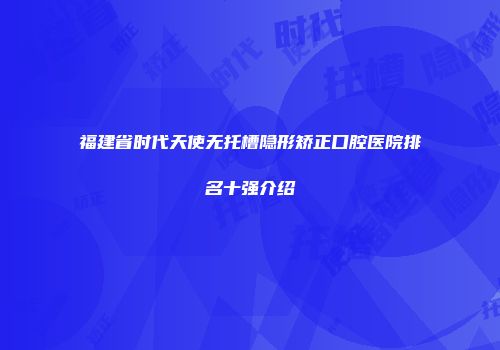 福建省时代天使无托槽隐形矫正口腔医院排名十强介绍