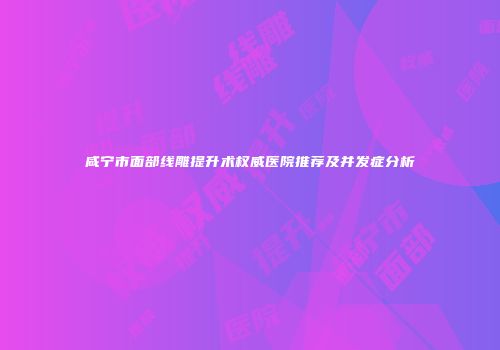 咸宁市面部线雕提升术权威医院推荐及并发症分析