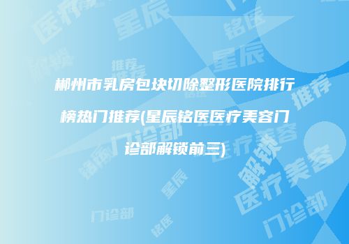 郴州市乳房包块切除整形医院排行榜热门推荐(星辰铭医医疗美容门诊部解锁前三)