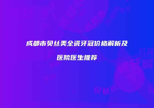成都市贝丝美全瓷牙冠价格解析及医院医生推荐