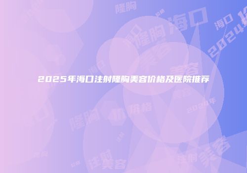 2025年海口注射隆胸美容价格及医院推荐