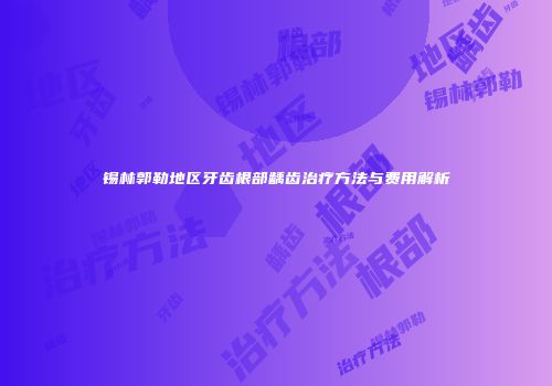 锡林郭勒地区牙齿根部龋齿治疗方法与费用解析