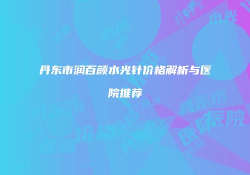 丹东市润百颜水光针价格解析与医院推荐