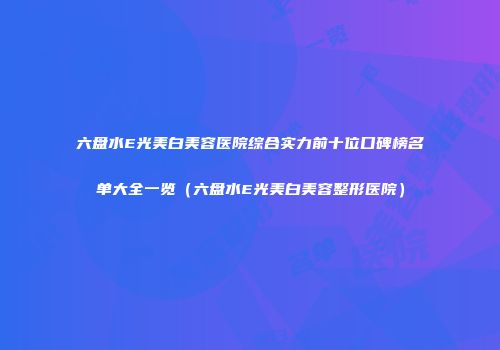 六盘水E光美白美容医院综合实力前十位口碑榜名单大全一览（六盘水E光美白美容整形医院）