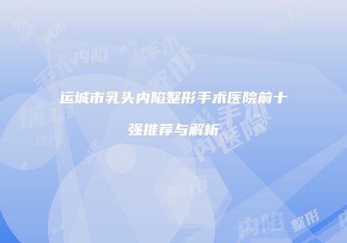 运城市乳头内陷整形手术医院前十强推荐与解析