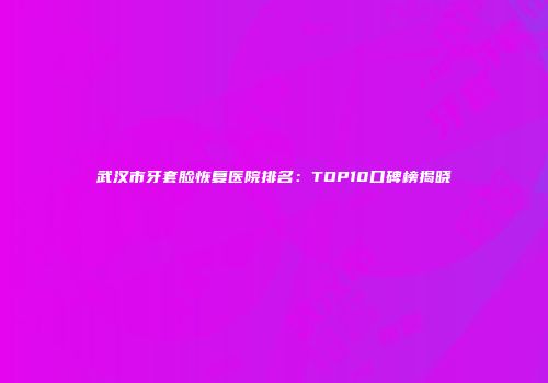 武汉市牙套脸恢复医院排名：TOP10口碑榜揭晓