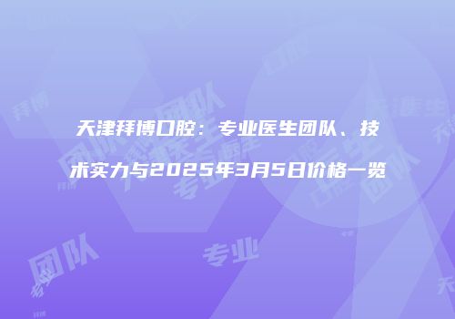 天津拜博口腔：专业医生团队、技术实力与2025年3月5日价格一览