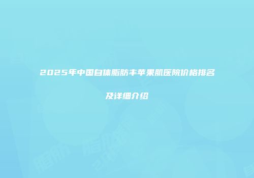 2025年中国自体脂肪丰苹果肌医院价格排名及详细介绍