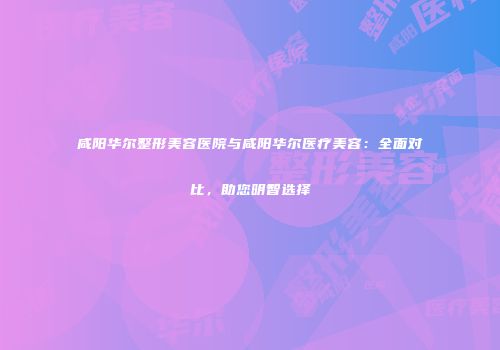 咸阳华尔整形美容医院与咸阳华尔医疗美容：全面对比，助您明智选择
