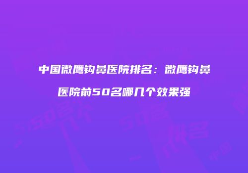 中国微鹰钩鼻医院排名：微鹰钩鼻医院前50名哪几个效果强