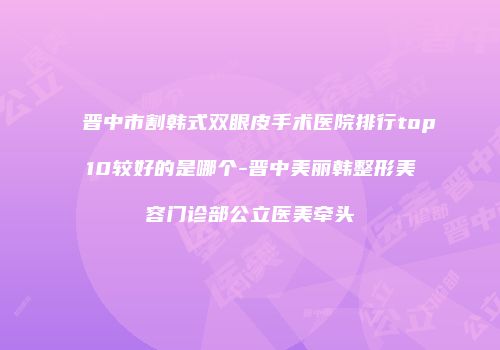 晋中市割韩式双眼皮手术医院排行top10较好的是哪个-晋中美丽韩整形美容门诊部公立医美牵头