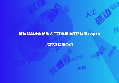 延边朝鲜族自治州人工耳廓再造医院排名Top10揭晓及详情介绍