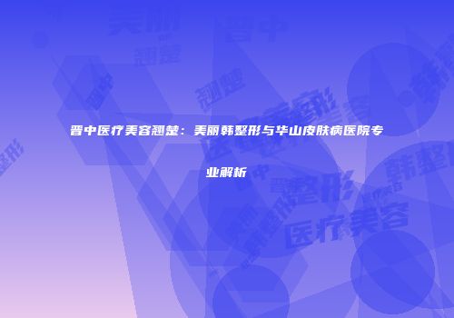 晋中医疗美容翘楚：美丽韩整形与华山皮肤病医院专业解析