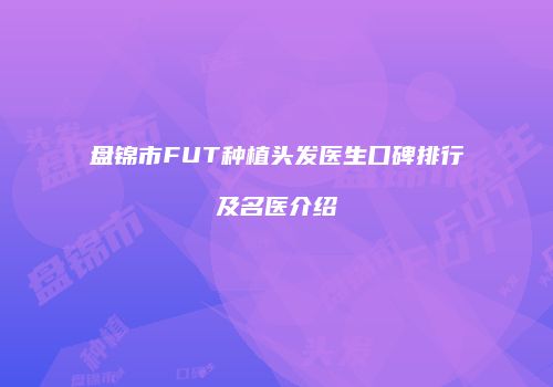 盘锦市FUT种植头发医生口碑排行及名医介绍