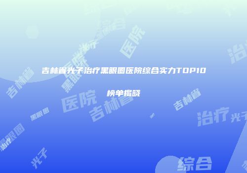 吉林省光子治疗黑眼圈医院综合实力TOP10榜单揭晓