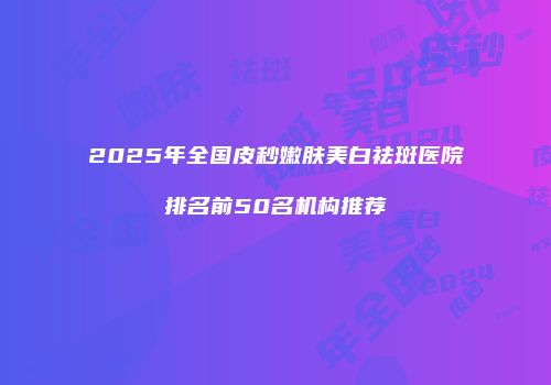 2025年全国皮秒嫩肤美白祛斑医院排名前50名机构推荐