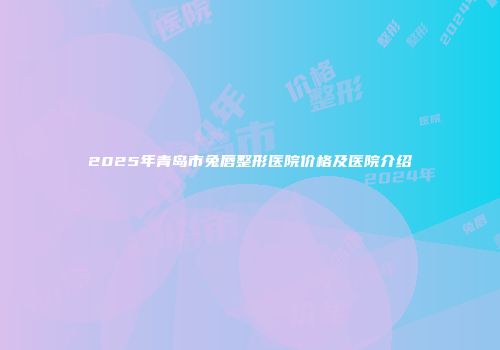 2025年青岛市兔唇整形医院价格及医院介绍
