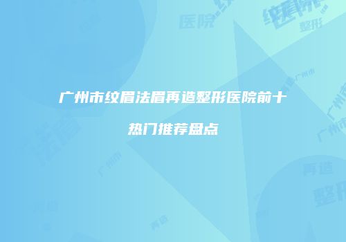 广州市纹眉法眉再造整形医院前十热门推荐盘点