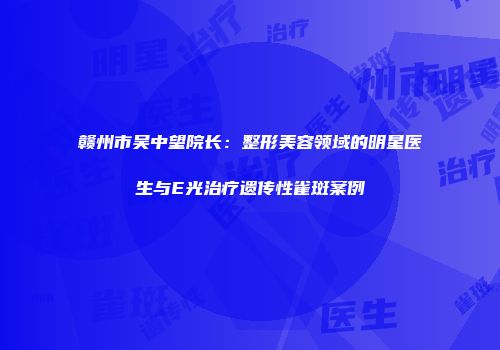 赣州市吴中望院长：整形美容领域的明星医生与E光治疗遗传性雀斑案例