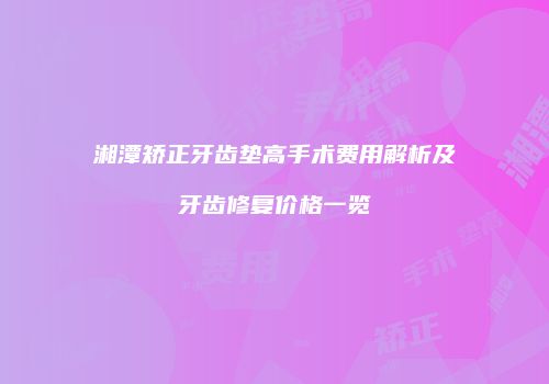 湘潭矫正牙齿垫高手术费用解析及牙齿修复价格一览