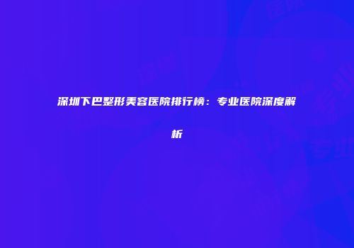 深圳下巴整形美容医院排行榜：专业医院深度解析