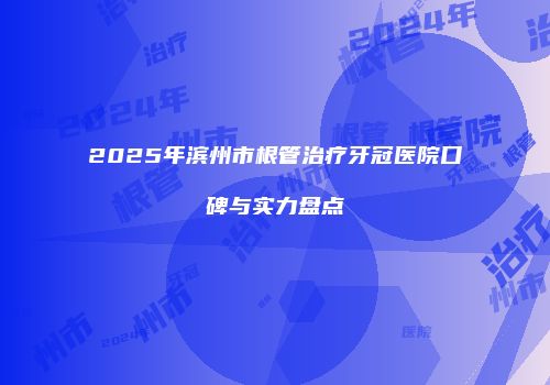 2025年滨州市根管治疗牙冠医院口碑与实力盘点