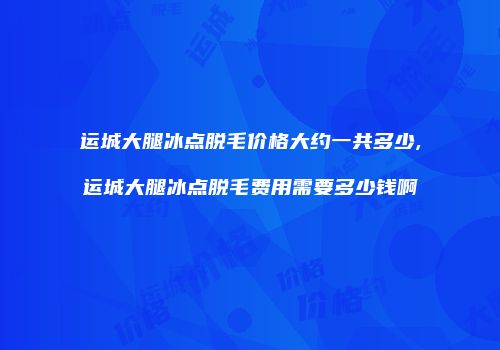 运城大腿冰点脱毛价格大约一共多少,运城大腿冰点脱毛费用需要多少钱啊