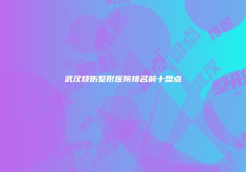 武汉烧伤整形医院排名前十盘点