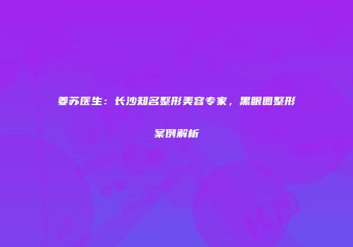 姜苏医生：长沙知名整形美容专家，黑眼圈整形案例解析