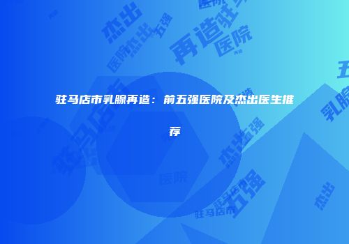 驻马店市乳腺再造：前五强医院及杰出医生推荐