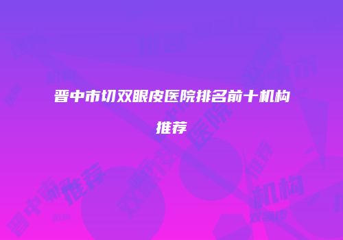 晋中市切双眼皮医院排名前十机构推荐