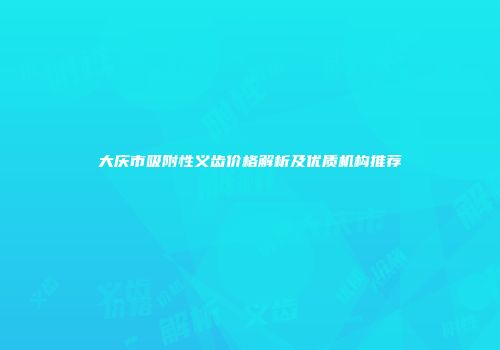 大庆市吸附性义齿价格解析及优质机构推荐