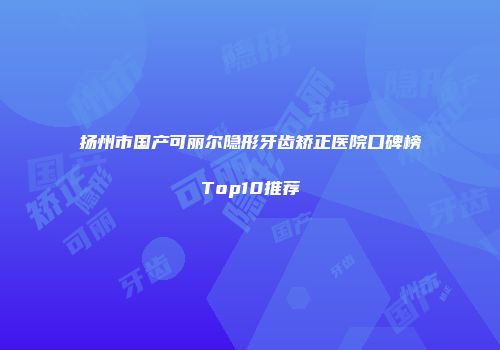 扬州市国产可丽尔隐形牙齿矫正医院口碑榜Top10推荐