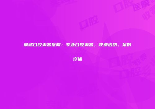 晨熙口腔美容医院：专业口腔美容，收费透明，案例详述