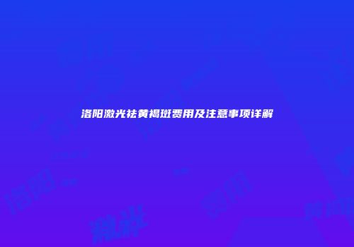 洛阳激光祛黄褐斑费用及注意事项详解