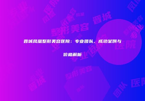 晋城凤凰整形美容医院：专业团队、成功案例与价格解析